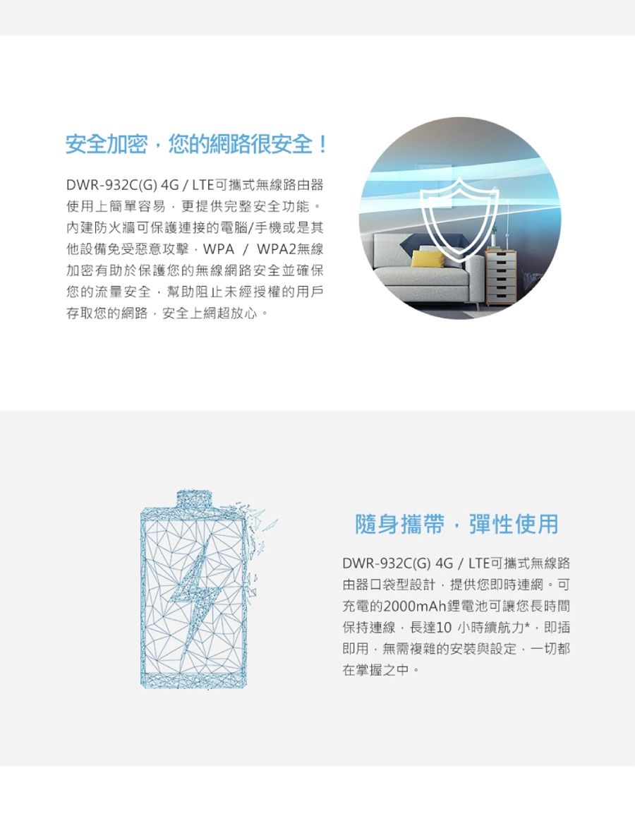 安全加密您的網路很安全!DWR-932C(G) 4G/LTE可攜式無線路由器使用上簡單容易更提供完整安全功能。防火牆可保護連接的電腦/手機或是其他設備免受惡意攻擊WPA/WPA2無線加密有助於保護您的無線網路安全並確保您的流量安全,幫助阻止未經授權的用戶存取您的網路,安全上網超放心。隨身攜帶,彈性使用DWR-932C(G) 4G/LTE可攜式無線路由器口袋型設計,提供您即時連網。可充電的2000mAh鋰電池可讓您長時間保持連線,長達10小時續航力*,即插即用,無需複雜的安裝與設定,一切都在掌握之中。