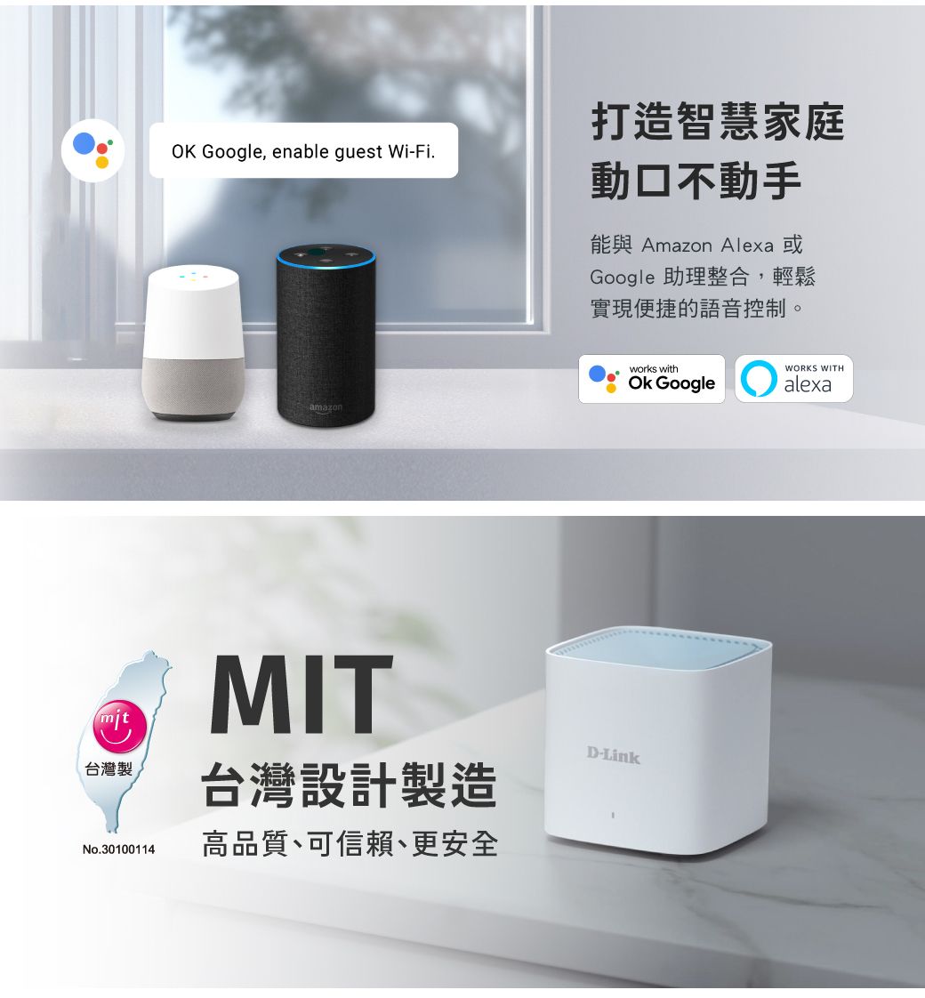 打造智慧家庭OK Google enable guest Wi-Fi.amazonmit台灣製No.30100114MIT台灣設計製造高品質、可信賴、更安全動口不動手能與 Amazon Alexa 或Google 助理整合,輕鬆實現便捷的語音控制。works withOk GoogleWORKS WITHalexaD-Link