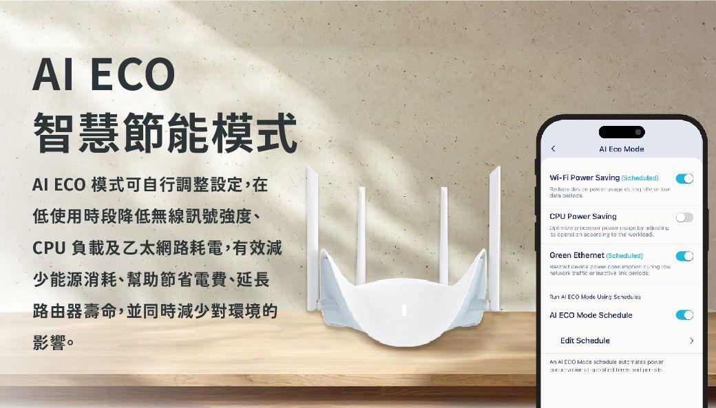 智慧節能模式 ECO 模式可自行調整設定,在低使用時段降低無線訊號強度CPU負載及乙太網路耗電,有效減少能源消耗、幫助節省電費、延長路由器壽命,並同時減少對環境的影響。  ModeWi-Fi  Savi (ScheduledReduce       data CPU Power Saving        ng to the Green Ethernet (Scheduled)  power   lownetwork  or   Run  ECO Mode Using AI ECO Mode ScheduleEdit ScheduleAn  ECO Mode schedule   power