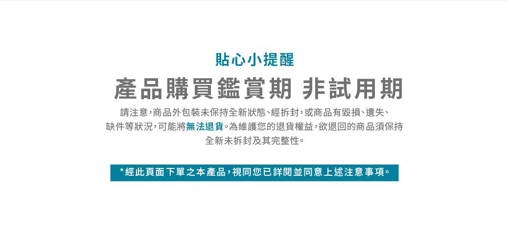 貼心小提醒產品購買鑑賞期非試用期請注意,商品外包裝未保持全新狀態、經拆封,或商品有毀損、遺失、缺件等狀況,可能將無法退貨。為維護您的退貨權益,欲退回的商品須保持全新未拆封及其完整性。*經此頁面下單之本產品,視同您已詳閱並同意上述注意事項。