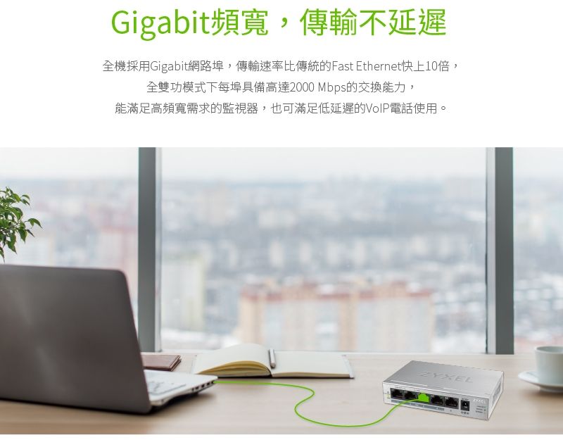 Gigabit頻寬,傳輸不延遲全機採用Gigabit網路埠,傳輸速率比傳統的Fast Ethernet快上10倍,全雙功模式下每埠具備高達2000 Mbps的交換能力,能滿足高頻寬需求的監視器,也可滿足低延遲的VoIP電話使用。