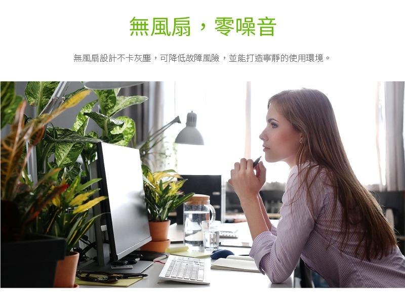 無風扇,零噪音無風扇設計不卡灰塵,可降低故障風險,並能打造寧靜的使用環境。