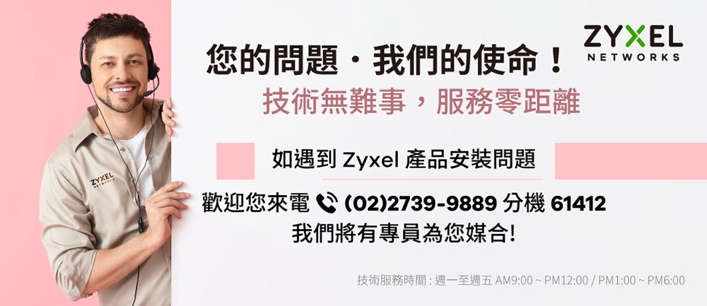 ZYXEL您的問題我們的使命!技術無難事,服務零距離如遇到 Zyxel 產品安裝問題ZYXELNETWORKS歡迎您來電(02)2739-9889 分機 61412我們將有專員為您媒合!技術服務時間:至週五AM9:00~PM12:00/PM1:00~PM6:00