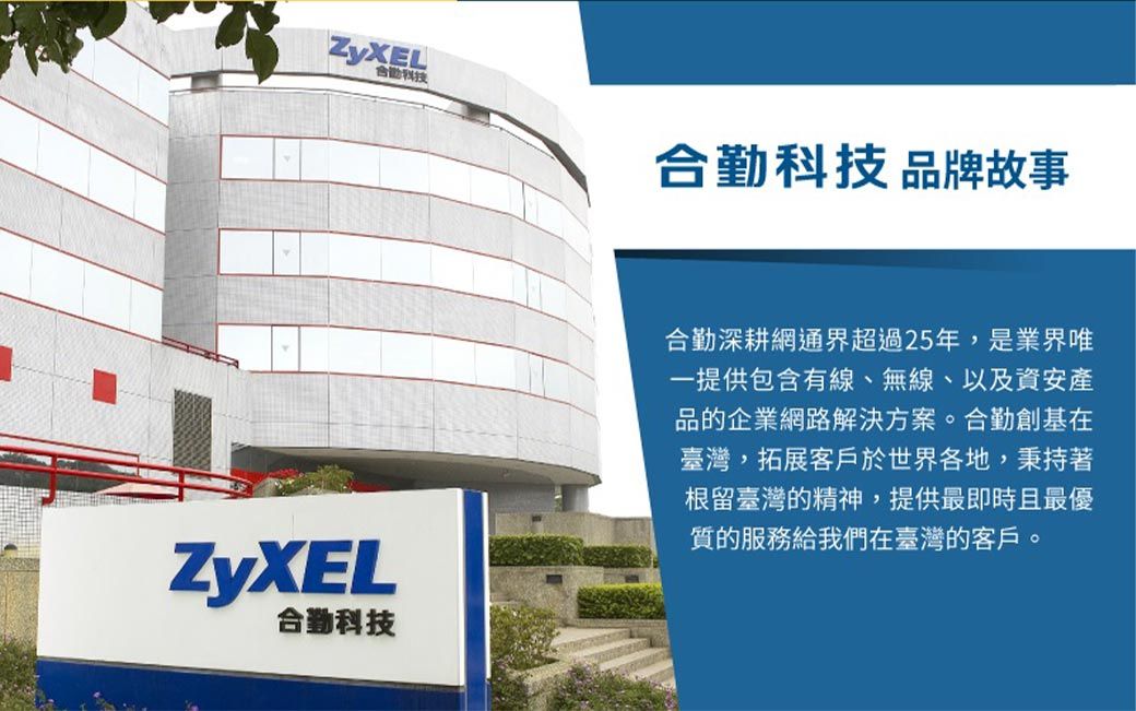 ZyXEL合勤科技合勤科技 品牌故事ZyXEL合勤科技合勤深耕網通界超過25年,是提供包含有線、無線、以及資安產品的企業網路解決方案。合勤創基在臺灣,拓展客戶於世界各地,秉持著根留臺灣的精神,提供最即時且最優質的服務給我們在臺灣的客戶。