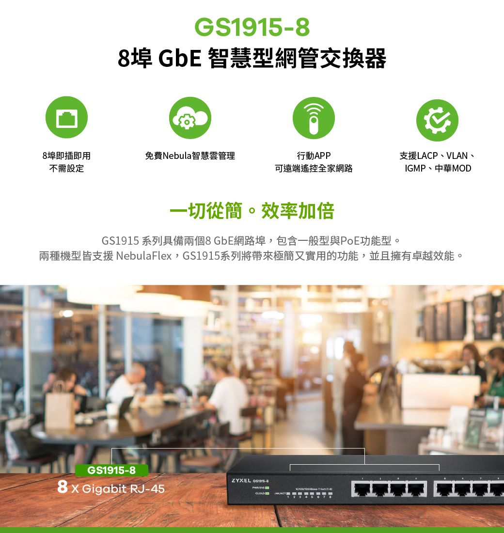 8埠 GbE 智慧型網管交換器8埠即插即用免費Nebul智慧雲管理不需設定行動APP可遠端遙控全家網路支援LACP、VLAN、IGMP、中華MOD一切從簡。效率加倍GS1915 系列具備兩個8 GbE網路埠,包含一般型與PoE功能型。兩種機型皆支援NebulaFlex,GS1915系列將帶來極簡又實用的功能,並且擁有卓越效能。GS19158ZYXEL GS1915-8 Gigabit RJ-45- a