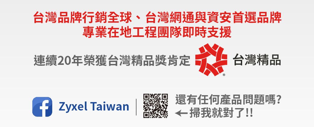 台灣品牌行銷全球、台灣網通與資安首選品牌專業在地工程團隊即時支援連續20年榮獲台灣精品獎肯定糕台灣精品 Zyxel Taiwan還有任何產品問題嗎?掃我就對了!!