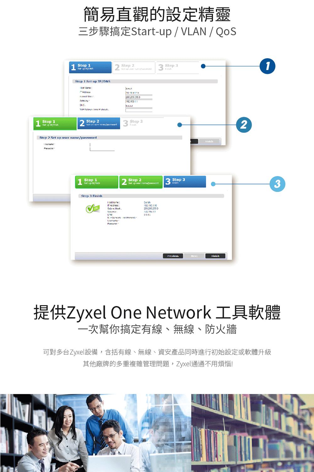 簡易直觀的設定精靈三步驟搞定Start-VLAN 1  / Step  Step    Step 1   /   Step 2   Step 2 up user namc/passwordStep 1 up TP/DNSStep      Step 3Step 2Set up 3 Step 3 Finish213提供Zyxel One Network 工具軟體一次幫你搞定有線、無線、防火牆可對多台Zyxel設備,含括有線、無線、資安產品同時進行初始設定或軟體升級其他廠牌的多重複雜管理問題,Zyxel通通不用煩惱!