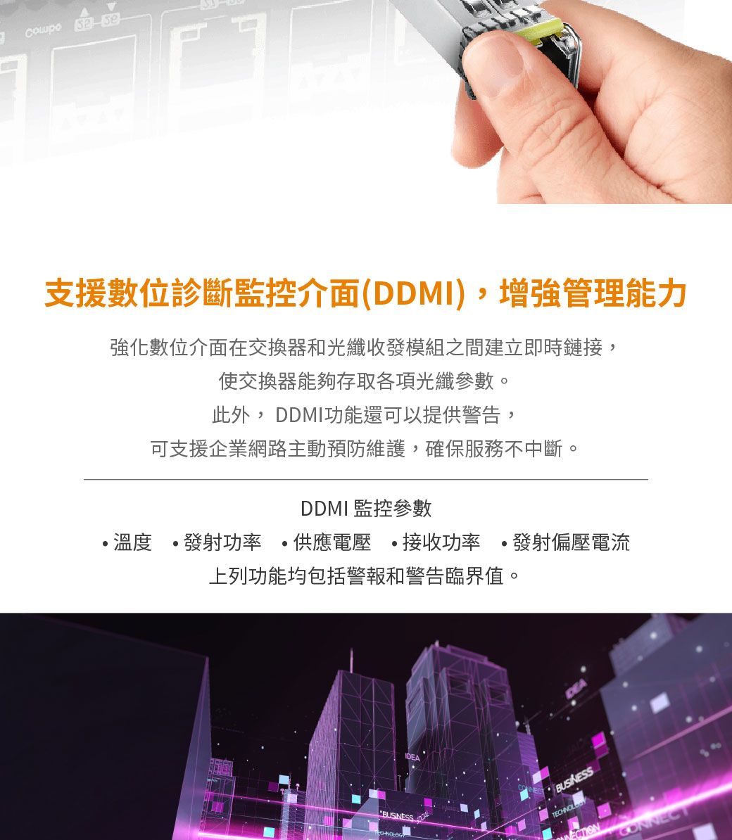 支援數位診斷監控介面(DDMI),增強管理能力強化數位介面在交換器和光纖收發模組之間建立即時鏈接,使交換器能夠存取各項光纖參數。此外,DDMI功能還可以提供警告,可支援企業網路主動預防維護,確保服務不中斷。DDMI 監控參數溫度發射功率 供應電壓接收功率 發射偏壓電流上列功能均包括警報和警告臨界值。BUSINESTECHNOL