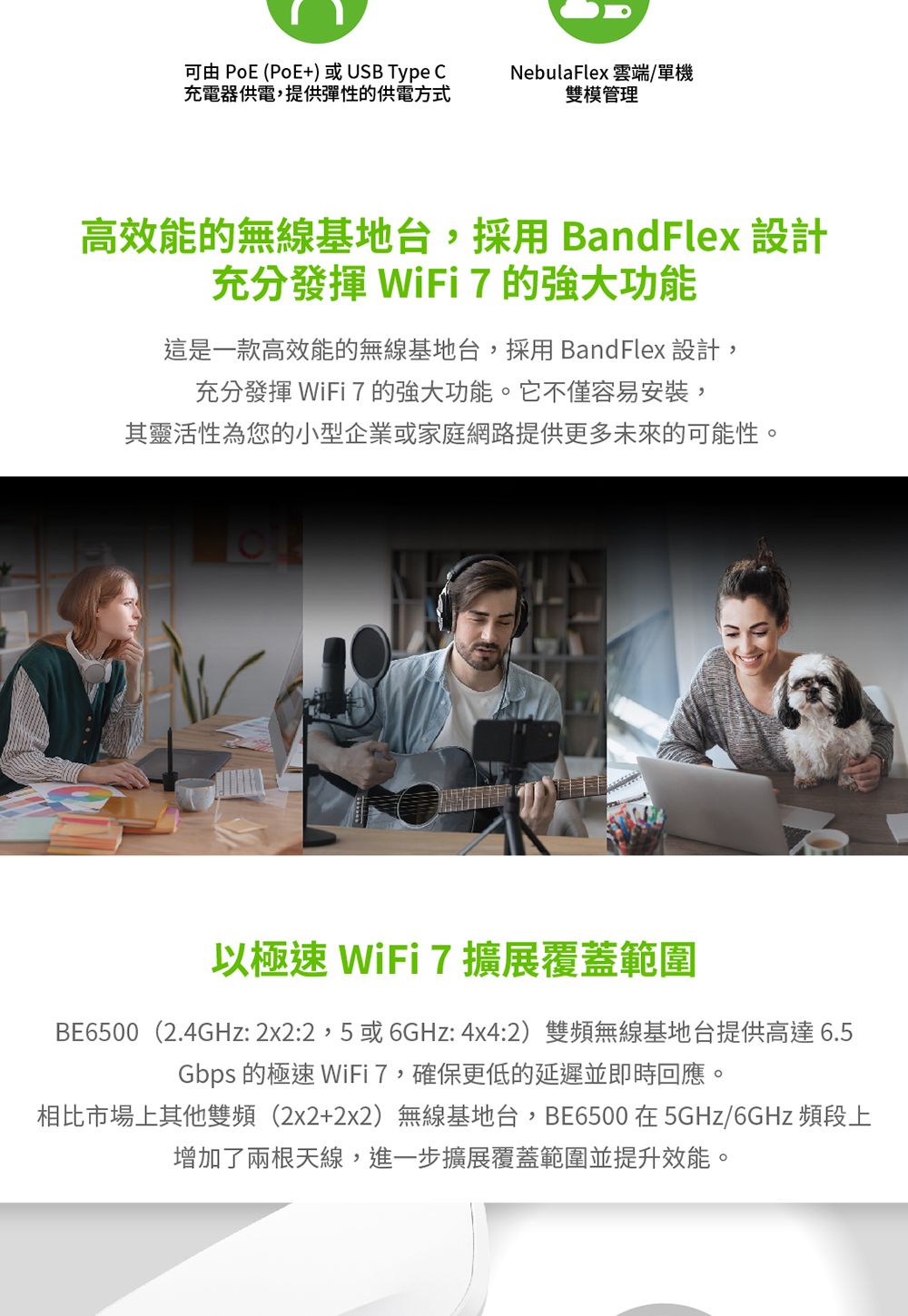 可由 PoE (PoE+)或USB Type 充電器供電,提供彈性的供電方式NebulaFlex 雲端/單機雙模管理高效能的無線基地台,採用BandFlex 設計充分發揮 WiFi 7的功能這是一款高效能的無線基地台,採用 BandFlex 設計,充分發揮 WiFi7的強大功能。它不僅容易安裝,其靈活性為您的小型企業或家庭網路提供更多未來的可能性。以極速 WiFi 7擴展覆蓋範圍BE6500(2.4GHz:2x2:2,5或6GHz: 4x4:2)雙頻無線基地台提供高達6.5Gbps 的極速 WiFi7,確保更低的延遲並即時回應。相比市場上其他雙頻(2x2+2x2)無線基地台,BE6500在5GHz/6GHz 頻段上增加了兩根天線,進一步擴展覆蓋範圍並提升效能。