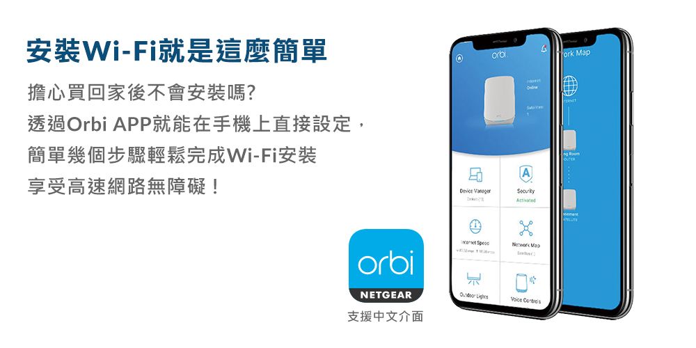 安裝Wi-Fi就是這麼簡單擔心買回家後不會安裝嗎?透過Orbi APP就能在手機上直接設定,簡單幾個步驟輕鬆完成Wi-Fi安裝享受高速網路無障礙!A   orbi汇NETGEAR  支援中文介面 Map
