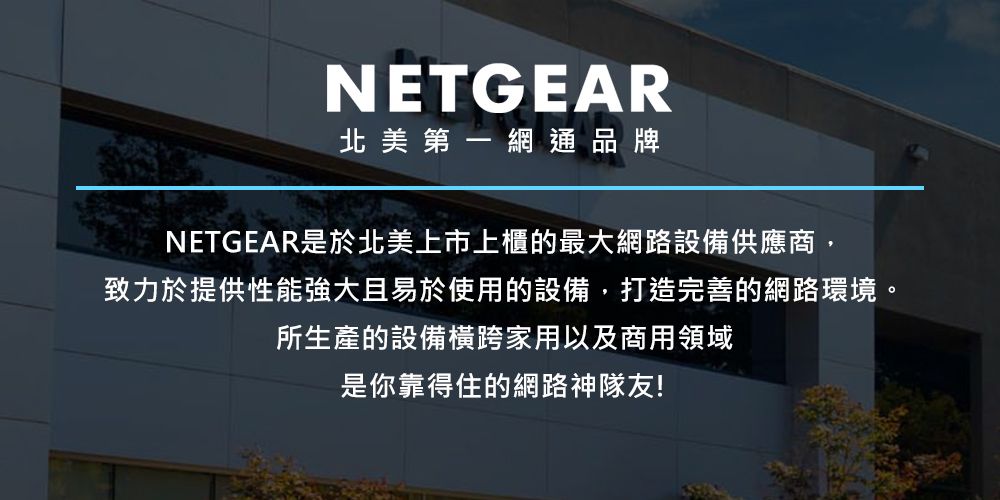 NETGEAR北美第一網通品牌NETGEAR是於北美上市上櫃的最大網路設備供應商,致力於提供性能強大且易於使用的設備,打造完善的網路環境。所生產的設備橫跨家用以及商用領域是你靠得住的網路神隊友!