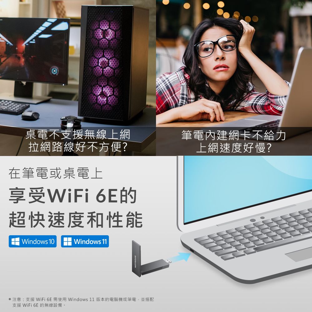 桌電不支援無線上網拉網路線好不方便?筆電內建網卡不給力上網速度好慢?在筆電或桌電上享受WiFi 的超快速度和性能Windows 10Windows 11●注意:支援 WiFi 6E 使用 Windows 11 版本的電腦機或筆電,並搭配支援 WiFi 6E 的無線設備。