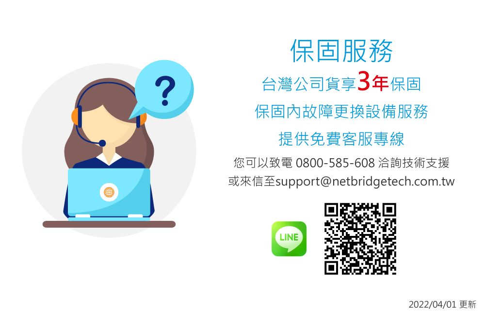 ?保固服務台灣公司貨享3年保固保固內故障更換設備服務提供免費客服專線您可以致電0800-585-608 洽詢技術支援或來信至support@netbridgetech.com.twLINE2022/04/01更新