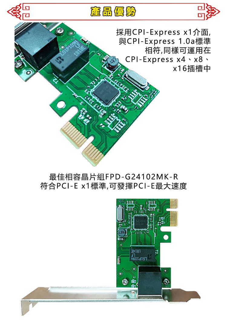 產品優勢採用-Express x1介面,CPI-Express x4、x8、x16插槽中與CPI-Express 1.0a標準相符,同樣可運用在最佳相容晶片組FPD-G24102MK-R符合PCI-E x1標準,可發揮PCI-E最大速度