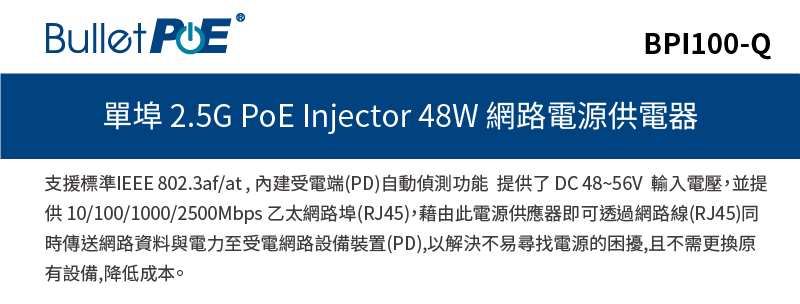 BPI100-Q單埠 2.5G PoE Injector 48W 網路電源供電器支援標準IEEE 802.3af/at,受電端(PD)自動偵測功能 提供了DC48~56V 輸入電壓,並提供 10/100/1000/2500Mbps 乙太網路埠(RJ45),藉由此電源供應器即可透過網路線(RJ45)同時傳送網路資料與電力至受電網路設備裝置(PD),以解決不易尋找電源的困擾,且不需更換原有設備,降低成本。