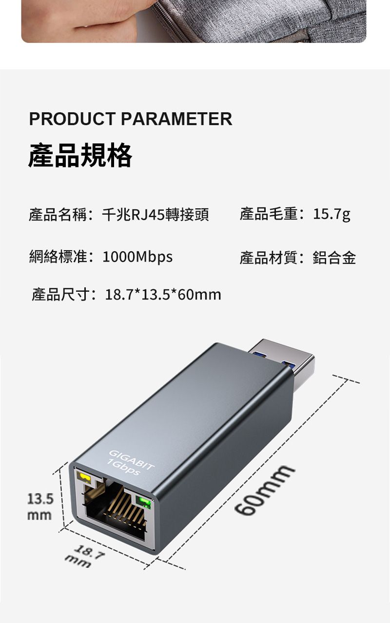 PRODUCT PARAMETER產品規格產品名稱:千兆RJ45轉接頭產品毛重:15.7g網絡標准:1000Mbps產品材質:鋁合金產品尺寸:18.7*13.5*60mm13.5mm18.7mmGIGABIT1Gbps60mm