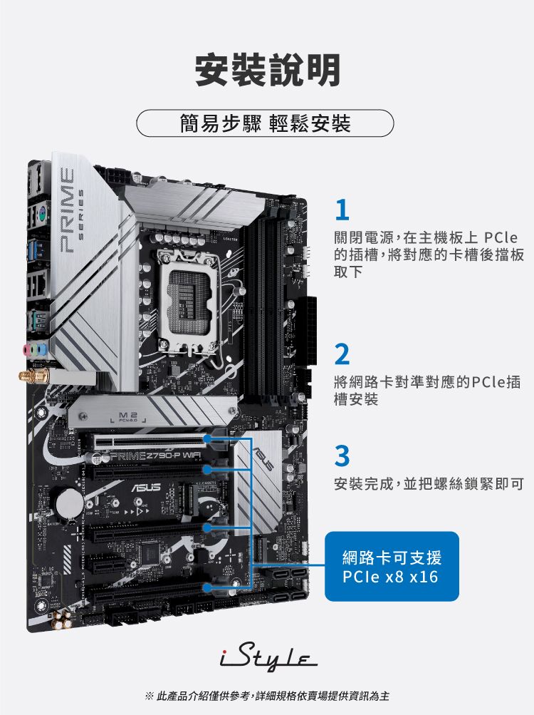 PRIMEM2L  安裝說明簡易步驟 輕鬆安裝PRIMEZ790-P 1關閉電源,在主機板上 PCle的插槽,將對應的卡槽後擋板取下2將網路卡對準對應的PCle插槽安裝3安裝完成,並把螺絲鎖緊即可網路卡可支援PCle  x16※此產品介紹僅供參考,詳細規格依賣場提供資訊為主