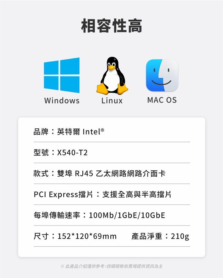 相容性高WindowsLinuxMAC OS品牌:英特爾 Intel®型號:X540-T2款式:雙埠 RJ45 乙太網路網路介面卡PCI Express擋片:支援全高與半高擋片每埠傳輸速率:100Mb/1GbE/10GbE尺寸:152*120*69mm 產品淨重:210g※此產品介紹僅供參考,詳細規格依提供資訊為主