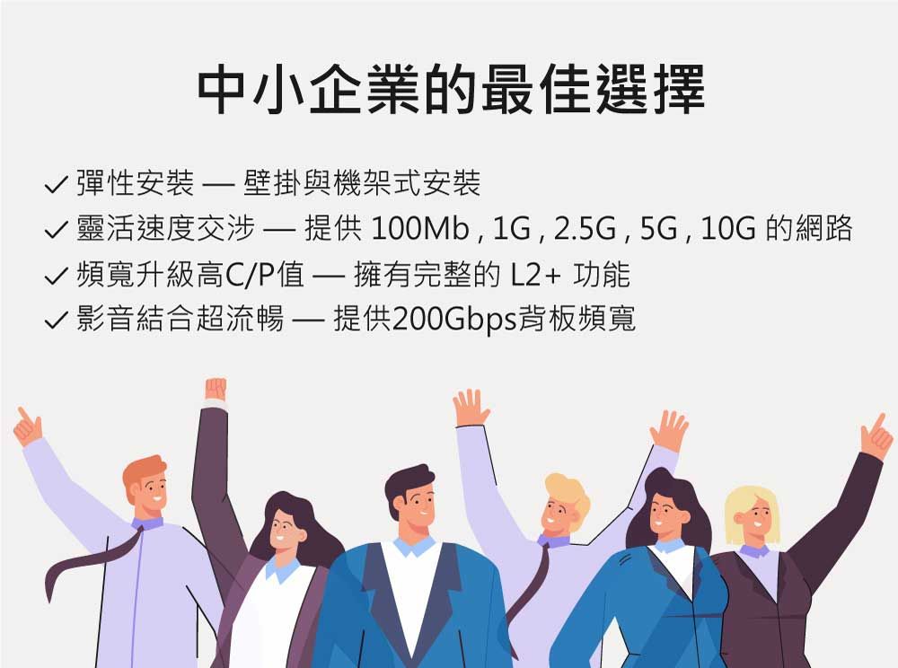 中小企業的最佳選擇√ 彈性  壁掛與機架式安裝√靈活速度交涉 提供100Mb,1G,2.5G,5G,10G的網路頻寬升級高C/P值 擁有完整的 L2+ 功能√ 影音結合超流暢 提供200Gbps背板頻寬