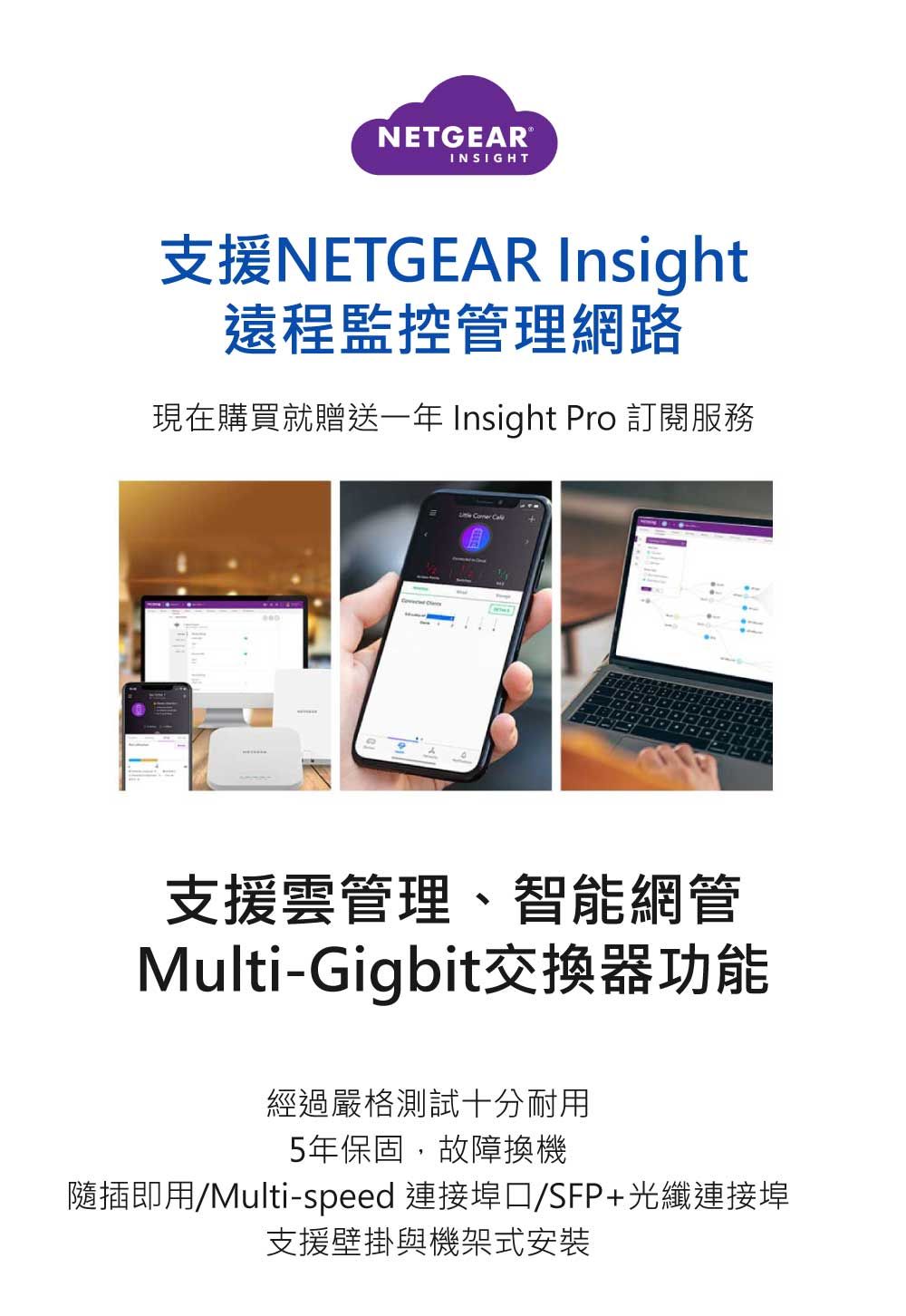 NETGEARINSIGHT支援NETGEAR Insight遠程監控管理網路現在購買就贈送一年 Insight Pro 訂閱服務支援雲管理、智能網管Multi-Gigbit交換器功能經過嚴格測試十分耐用5年保固,故障換機隨插即用/Multi-speed 連接埠/SFP+光纖連接埠支援壁掛與機架式安裝