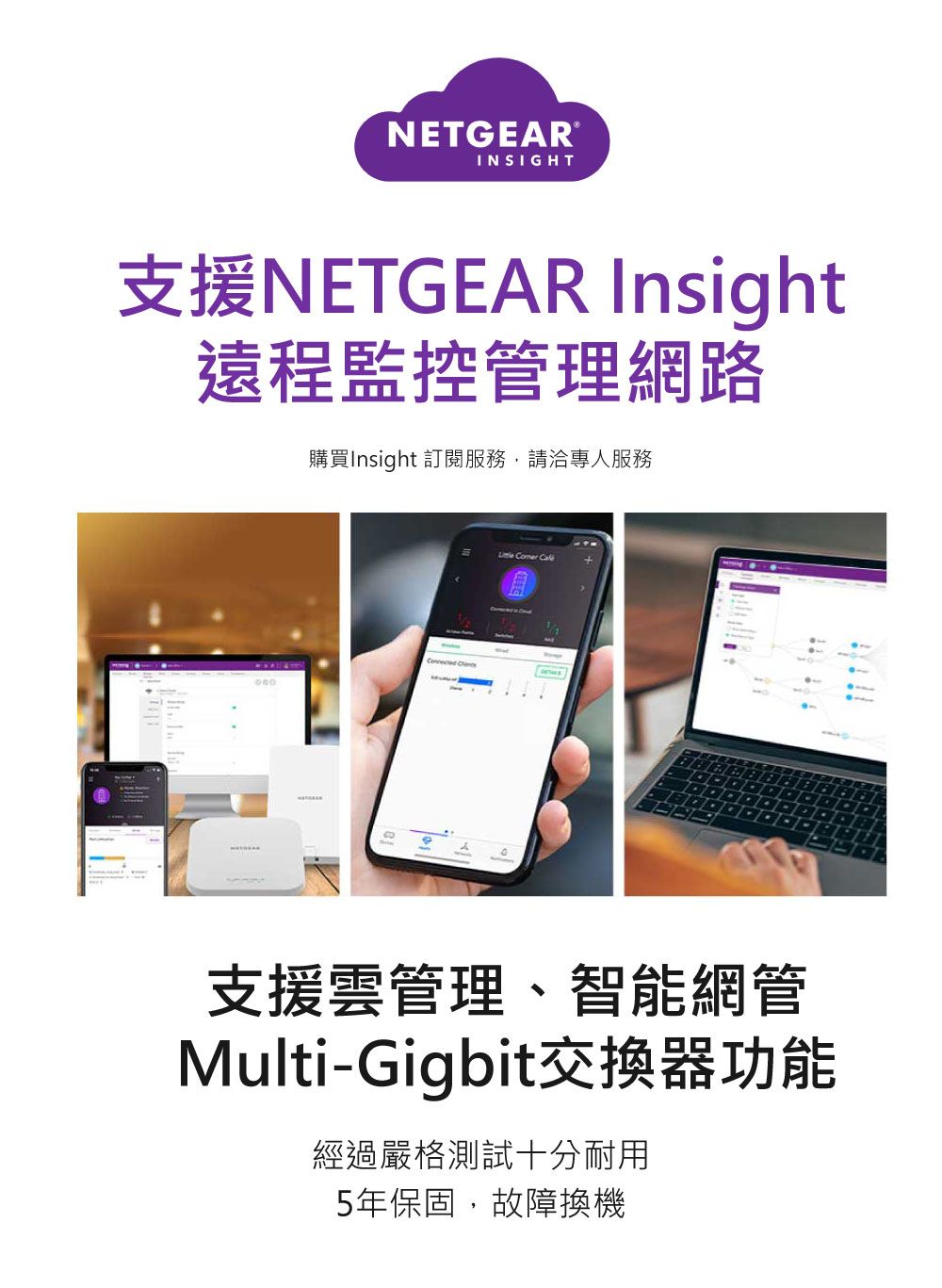 NETGEARINSIGHT支援NETGEAR Insight遠程監控管理網路購買Insight 訂閱服務,請洽專人服務 Comer 支援雲管理、智能網管Multi-Gigbit交換器功能經過嚴格測試十分耐用5年保固,故障換機