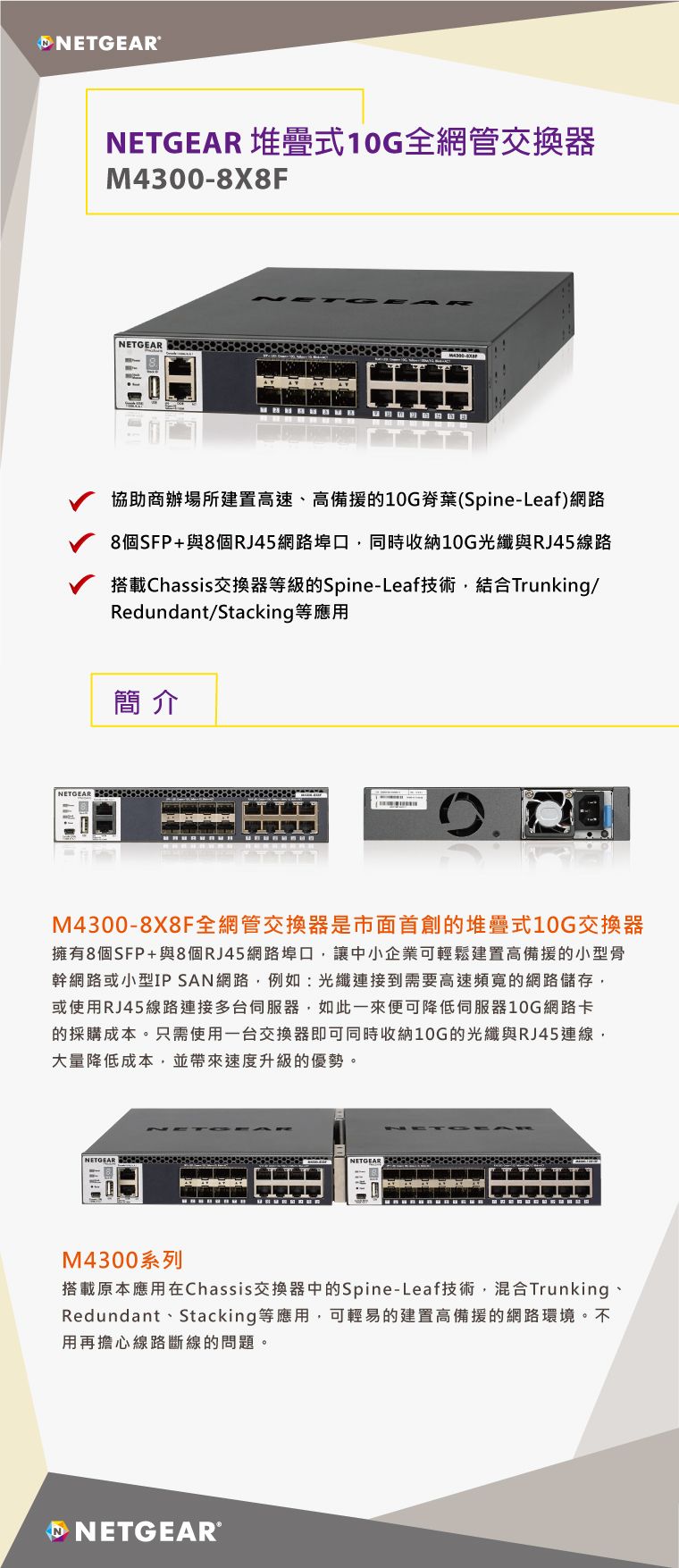 NETGEARNETGEARNETGEAR 堆疊式10G全網管交換器M4300-8X8FNETGEAR協助商辦場所建置速高備的10G脊葉(Spine-Leaf)網路8個SFP+與8個RJ45網路同時收納10G與RJ45線路搭載Chassis交换器級的Spine-Leaf技術結合Trunking/Redundant/Stacking等應用簡介M4300-8X8F全網管交換器是市面首創的堆疊式10G交換器擁有8個SFP+與8個RJ45網路埠口讓中小企業可輕鬆建置高備援的小型幹網路或小型IP SAN網路例如:光纖連接到需要高速頻寬的網路儲存或使用RJ45線路連接多台伺服器如此一來便可降低伺服器10G網路卡的採購成本。只需使用一台交換器即可同時收納10G的光纖與RJ45大量降低成本,並帶來速度升級的優勢。NETGEARNETGEARM4300系列搭載原本應用在Chassis交換器中的Spine-Leaf技術,混合Trunking、Redundant、Stacking等應用,可輕易的建置高備援的網路環境,不用再擔心線路斷線的問題。P NETGEAR