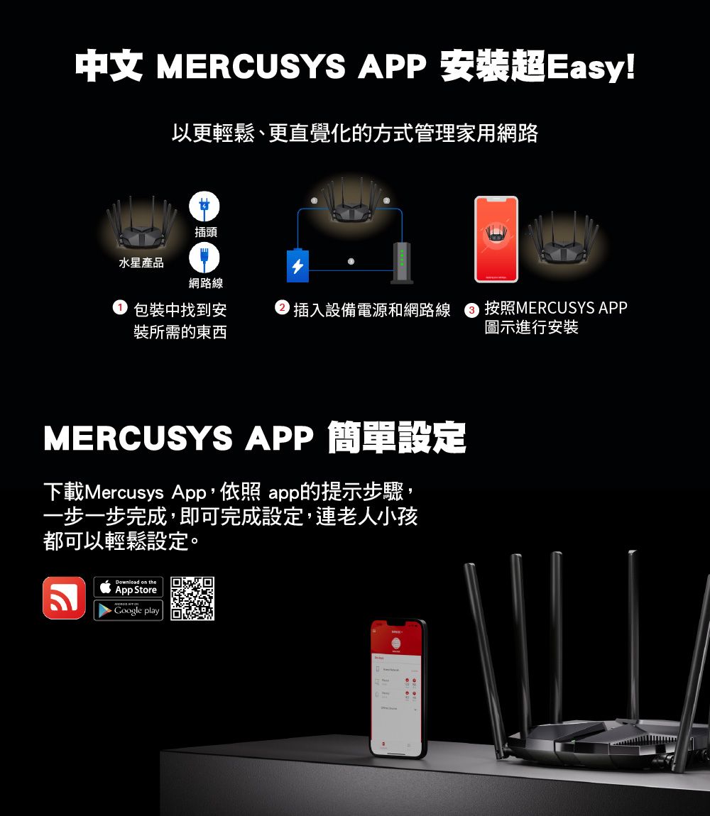 中文 MERCUSYS APP 安裝超Easy!以更輕鬆、更直覺化的方式管理家用網路插頭水星產品網路線包裝中找到安裝所需的東西插入設備電源和網路線 按照MERCUSYS APP圖示進行安裝MERCUSYS APP 簡單設定下載Mercusys App, app的提示步驟,一步一步完成,即可完成設定,連老人小孩都可以輕鬆設定。Download on theApp Store play