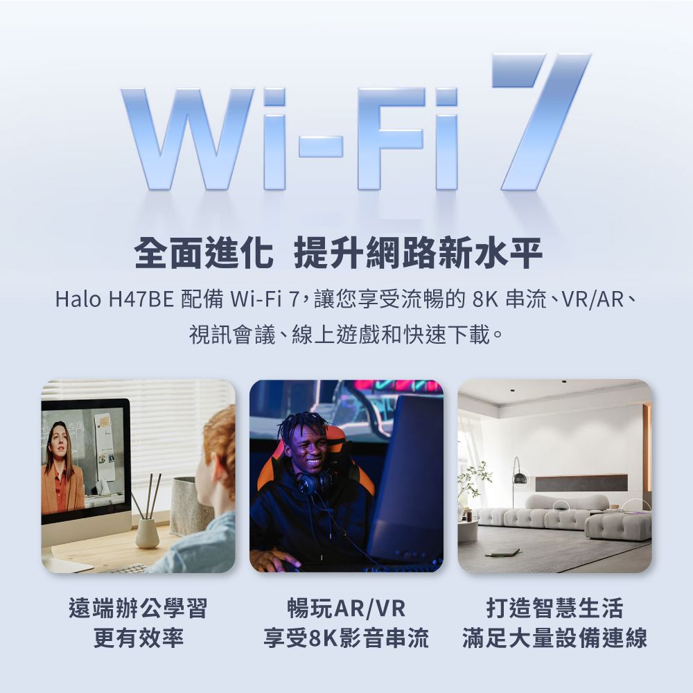 Wi-FiZ全面進化 提升網路新水平Halo H47BE 配備 Wi-Fi 7,讓您享受流暢的8K串流、VR/AR、視訊會議、線上遊戲和快速下載。遠端辦公學習更有效率暢玩AR/VR享受8K影音串流打造智慧生活滿足大量設備連線