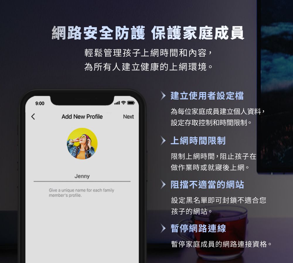 網路安全防護 保護家庭成員輕鬆管理孩子上網時間和內容,為所有人建立健康的上網環境。9:00Add New Profile建立使用者設定檔Next為每位家庭成員建立個人資料,設定存取控制和時間限制。JennyGive a unique name for each familymembers profile.上網時間限制限制上網時間,阻止孩子在做作業時或就寢後上網。阻擋不適當的網站設定黑名單即可封鎖不適合您孩子的網站。暫停網路連線暫停家庭成員的網路連接資格。