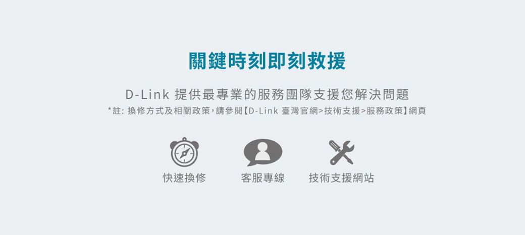 關鍵時刻即刻救援D-Link 提供最專業的服務團隊支援您解決問題註:換修方式及相關政策,請參閱D-Link 臺灣官網技術支援服務政策】網頁*快速換修客服專線技術支援網站