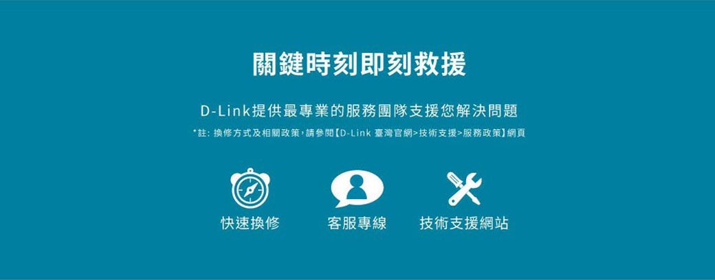 關鍵時刻即刻救援D-Link提供最專業的服務團隊支援您解決問題註: 換修方式及相關政策,請參閱D-Link 臺灣官網技術支援服務政策網頁*快速換修客服專線技術支援網站