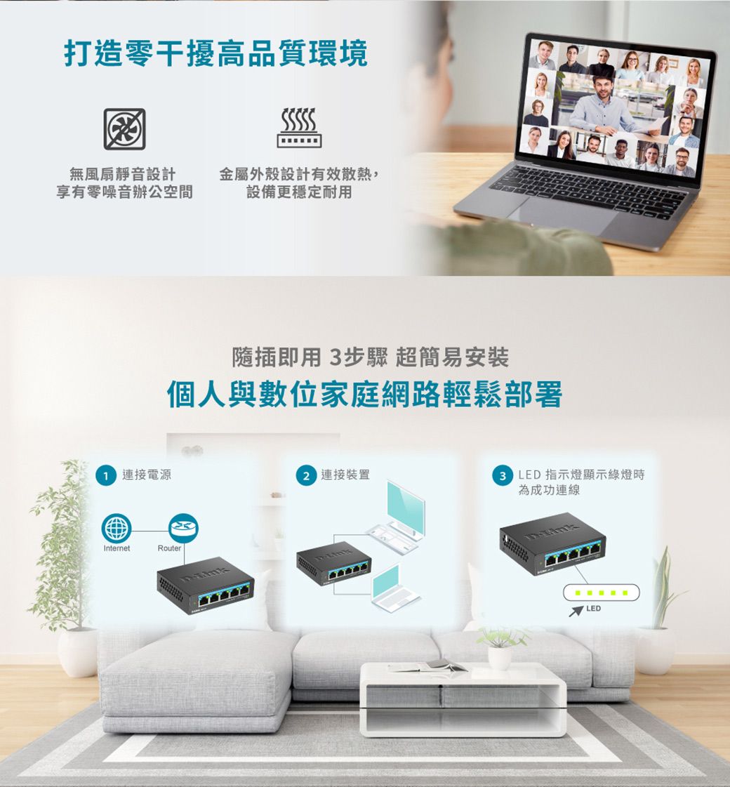打造零干擾高品質環境無風扇靜音設計享有零噪音辦公空間金屬外殼設計有效散熱,設備更穩定耐用隨插即用3步驟 超簡易安裝個人與數位家庭網路輕鬆部署 連接電源 連接裝置InternetRouterLink LED 指示燈顯示綠燈時為成功連線LED