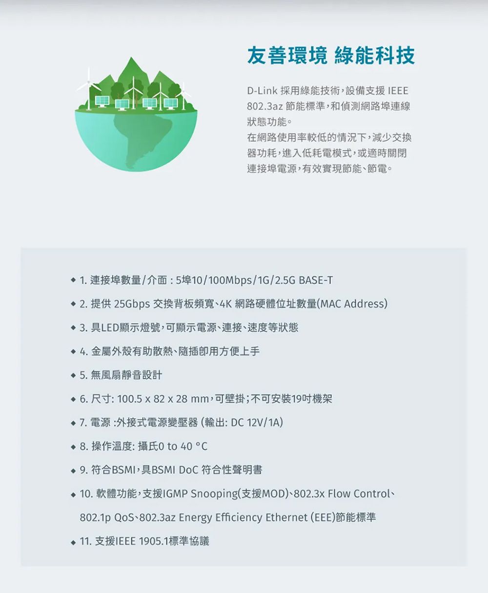 友善環境 綠能科技D-Link 採用綠能技術,設備支援IEEE802.3az 節能標準,和偵測網路埠連線狀態功能。在網路使用率較低的情況下,減少交換器功耗,進入低耗電模式,或適時關閉連接埠電源,有效實現節能、節電。1. 連接埠數量/介面:5埠10/100Mbps/1G/2.5G BASE-T 2. 提供25Gbps 交換背板頻寬、4K網路硬體位址數量(MAC Address) 3.LED顯示燈號,可顯示電源、連接、速度等狀態4.金屬外殼有助散熱、隨插用方便上手 5.無風扇靜音設計 6.尺寸:100.5  82x28mm,可壁掛;不可安裝19吋機架7. 電源:外接式電源變壓器(輸出:DC 12V/1A) 8. 操作溫度:攝氏0 to   9.符合BSMI,具BSMI  符合性聲明書 10. 軟體功能,支援IGMP Snooping(支援MOD)、802.3x Flow Control、802.1p 、802.3az Energy Efficiency Ethernet (EEE)節能標準 11. 支援IEEE1905.1標準協議