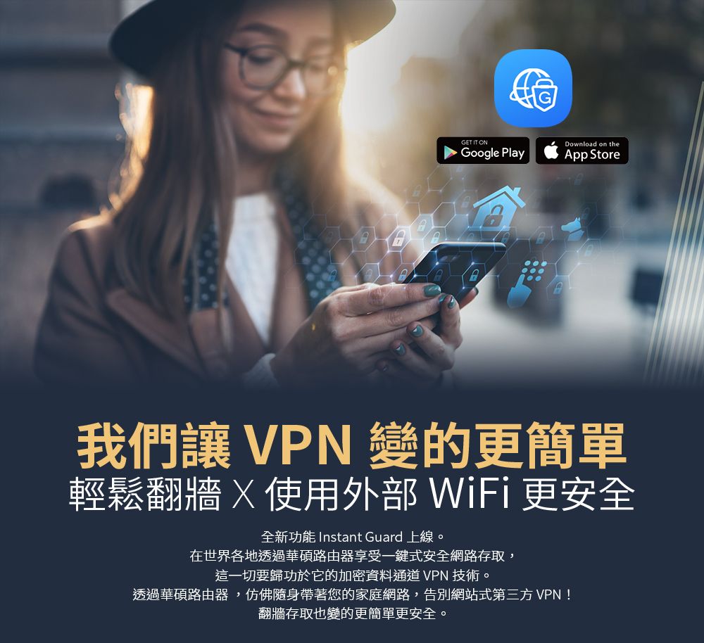 GET IT ONDownload on theGoogle PlayApp Store我們 VPN 變的更簡單輕鬆翻牆使用外部 WiFi更安全全新功能 Instant Guard 上線。在世界各地透過華碩路由器享受一鍵式安全網路存取,這一切要歸功於它的加密資料通道 VPN 技術。透過華碩路由器,仿佛隨身帶著您的家庭網路,告別網站式第三方VPN!翻牆存取也變的更簡單更安全。