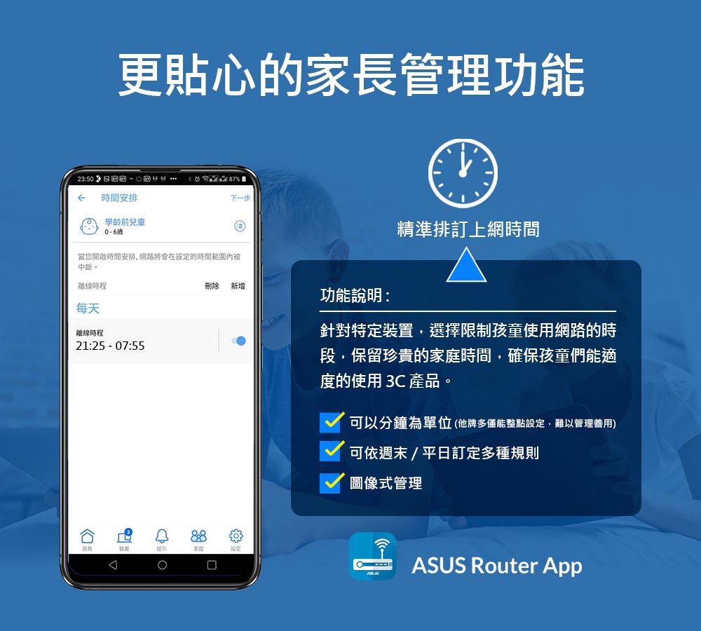 更貼心的家長管理功能23:50時間安排學齡前兒童87%下一步當您開啟時間安排 網路將會在設定的時間範圍內被中斷。離線時程每天離線時程21:25  07:55刪除新增功能說明:裝置家庭精準排訂上網時間針對特定裝置,選擇限制孩童使用網路的時段,保留珍貴的家庭時間,確保孩童們能適度的使用 3C 產品。可以分鐘為單位(他牌多僅能整點設定,難以管理善用)可依週末/平日訂定多種規則圖像式管理ASUS Router App
