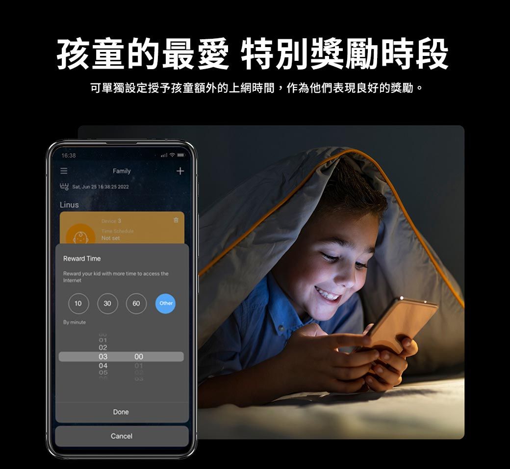 孩童的最愛 特別獎勵時段可單獨設定授予孩童額外的上網時間,作為他們表現良好的獎勵。16:38Family Sat Jun 25 16:38:252022Linus 3Time ScheduleNot setReward TimeReward your kid with more time to access the103060OtherBy minute01020304050001DoneCancel