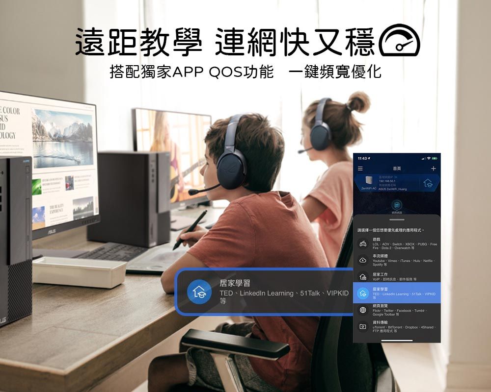 CLORD遠距教學 連網快又穩搭配獨家APP QOS功能 一頻寬優化居家學習TEDLinkedIn LearningVIPKID11:43首頁   請選擇一想要優先處理的程式。遊戲PUBGFree Overwatch 串流O個 Tunes、Spotty居家工作、、居家學習TED、 Learning、51Talk、、、、Google Toolbar資料傳輸  Dropbox FTP 應用程式