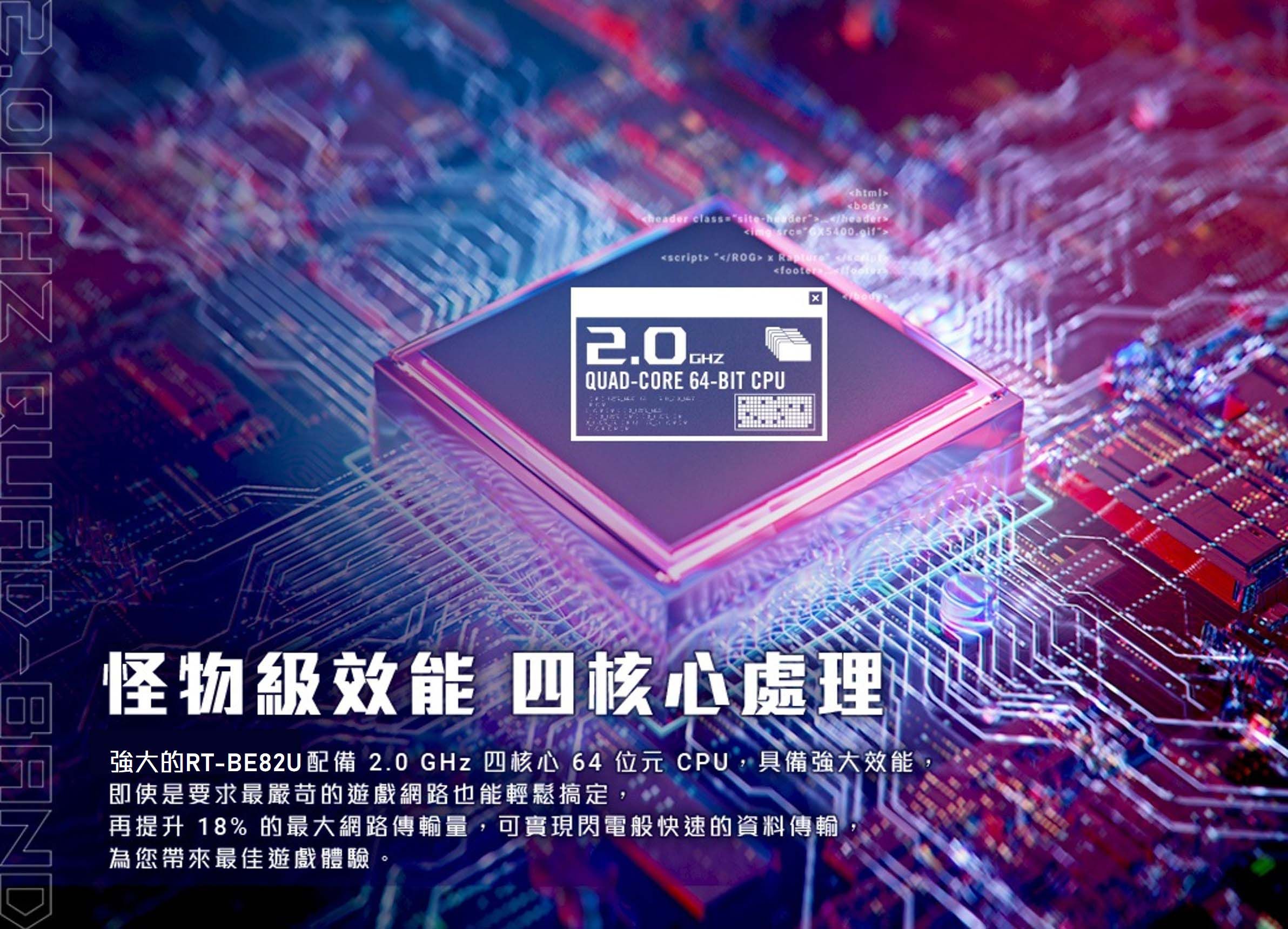 BANDbody classiteheader header-script ROG   s/QUAD-CORE 64-BIT CPU怪物級效能 四核心處理強大的RT-BE82U配備 2.0GHz 四核心 64 位元 CPU,具備強大效能即使是要求最嚴苛的遊戲網路也能輕鬆搞定,再提升 18%的最大網路傳輸量,可實現閃電般快速的資料傳輸為您帶來最佳遊戲體驗