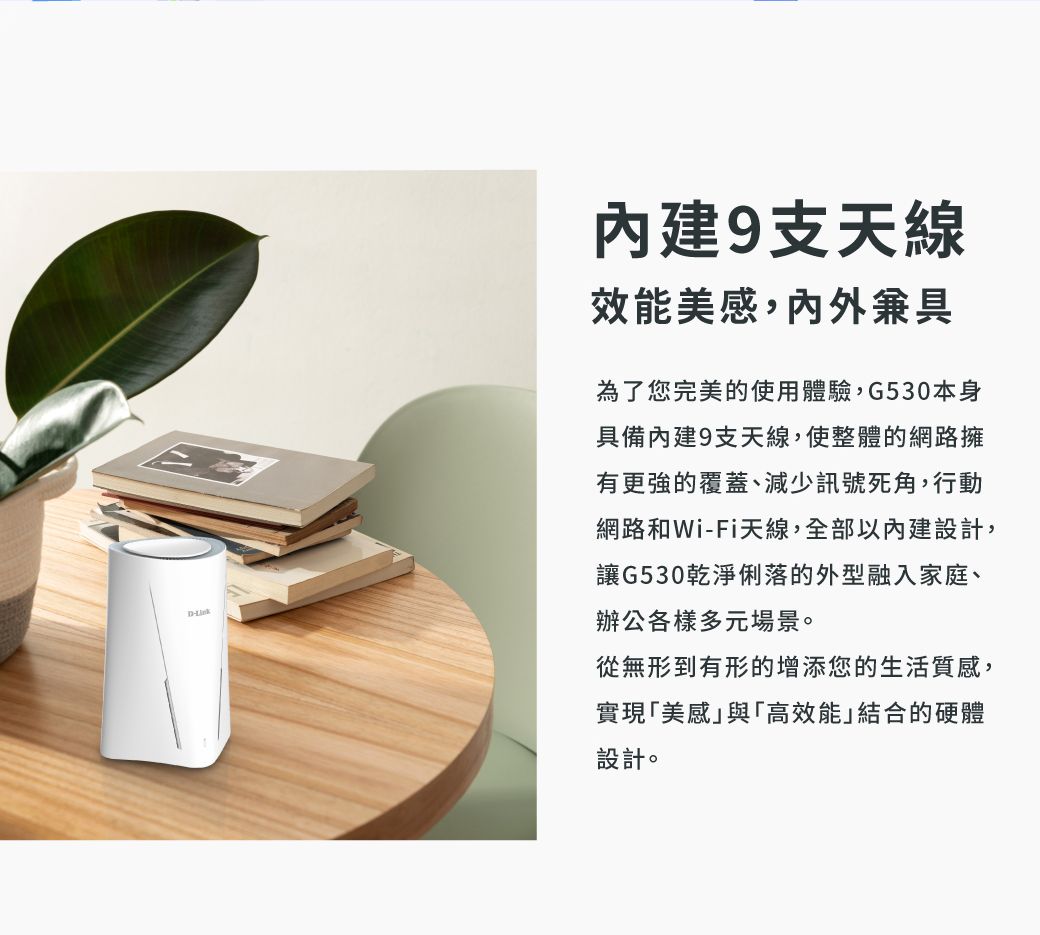D9支天線效能美感內外兼具為了您完美的使用體驗,G530本身具備內建9支天線,使整體的網路擁有更強的覆蓋、減少訊號死角,行動網路和Wi-Fi天線,全部以內建設計,讓G530乾淨俐落的外型融入家庭、辦公各樣多元場景。從無形到有形的增添您的生活質感,實現「美感與「高效能」結合的硬體設計。