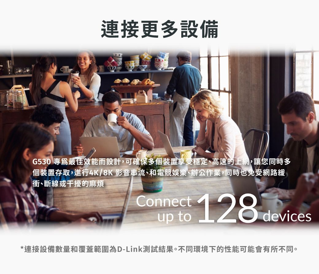 連接更多設備G530 專最佳效能而設計,可確保多個裝置享受穩定高速的上網,讓您同時多個裝置存取,進行4K/8K 影音串流、和電競娛樂、辦公作業,同時也免受網路緩衝、斷線或干擾的麻煩Connect to 128 devices*連接設備數量和覆蓋範圍為D-Link測試結果。不同環境下的性能可能會有所不同。