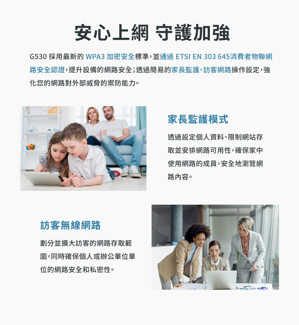 安心上網 守護加強G530 採用最新的WPA3 加密安全標準,並通過ETSI EN 303645消費者物聯網路安全認證,提升設備的網路安全;透過簡易的家長監護、訪客網路操作設定,強化您的網路對外部威脅的禦防能力。訪客無線網路劃分並擴大訪客的網路存取範圍,同時確保個人或辦公單位單位的網路安全和私密性。家長監護模式透過設定個人資料、限制網站存取並安排網路可用性,確保家中使用網路的成員,安全地瀏覽網路內容。