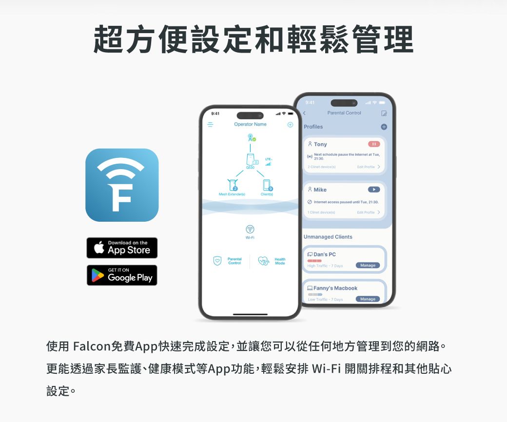 超方便設定和輕鬆管理Download on the StoreGET IT ONGoogle Play9:41=9:41Parental ontrolOperator Names Tony DLTE Next  pause the  at Tue1:302   Profile Mike Internet access paused until  21:30   Unmanaged ClientsC Dans PCParentalControlHealthModeHigh  Manage Fannys MacbookLow -7 DaysManage使用 Falcon免費App快速完成設定,並讓您可以從任何地方管理到您的網路。更能透過家長監護、健康模式等App功能,輕鬆安排 Wi-Fi 開關排程和其他貼心設定。