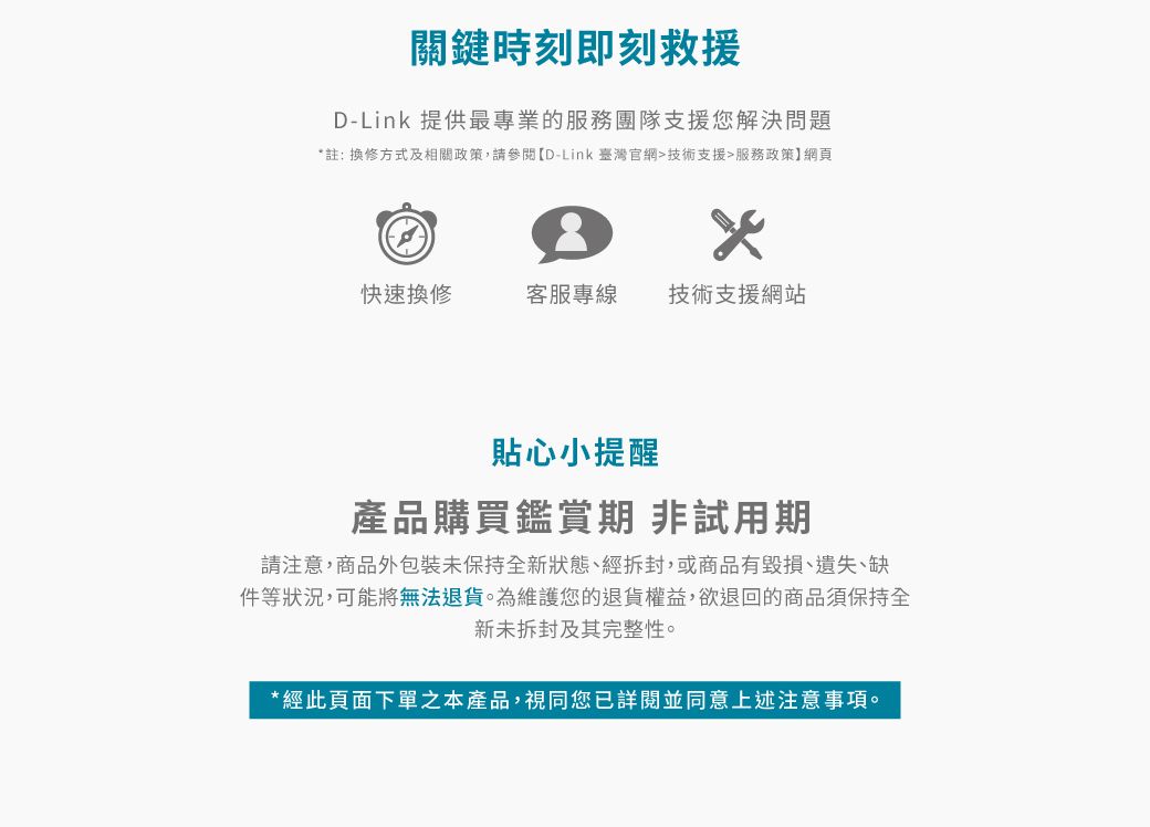 關鍵時刻即刻救援D-Link 提供最專業的服務團隊支援您解決問題*註: 換修方式及相關政策,請參閱D-Link 臺灣官網技術支援服務政策】網頁快速換修客服專線技術支援網站貼心小提醒產品購買鑑賞期非試用期請注意,商品外包裝未保持全新狀態、經拆封,或商品有毀損、遺失、缺件等狀況,可能將無法退貨為維護您的退貨權益,欲退回的商品須保持全新未拆封及其完整性。*經此頁面下單之本產品,視同您已詳閱並同意上述注意。