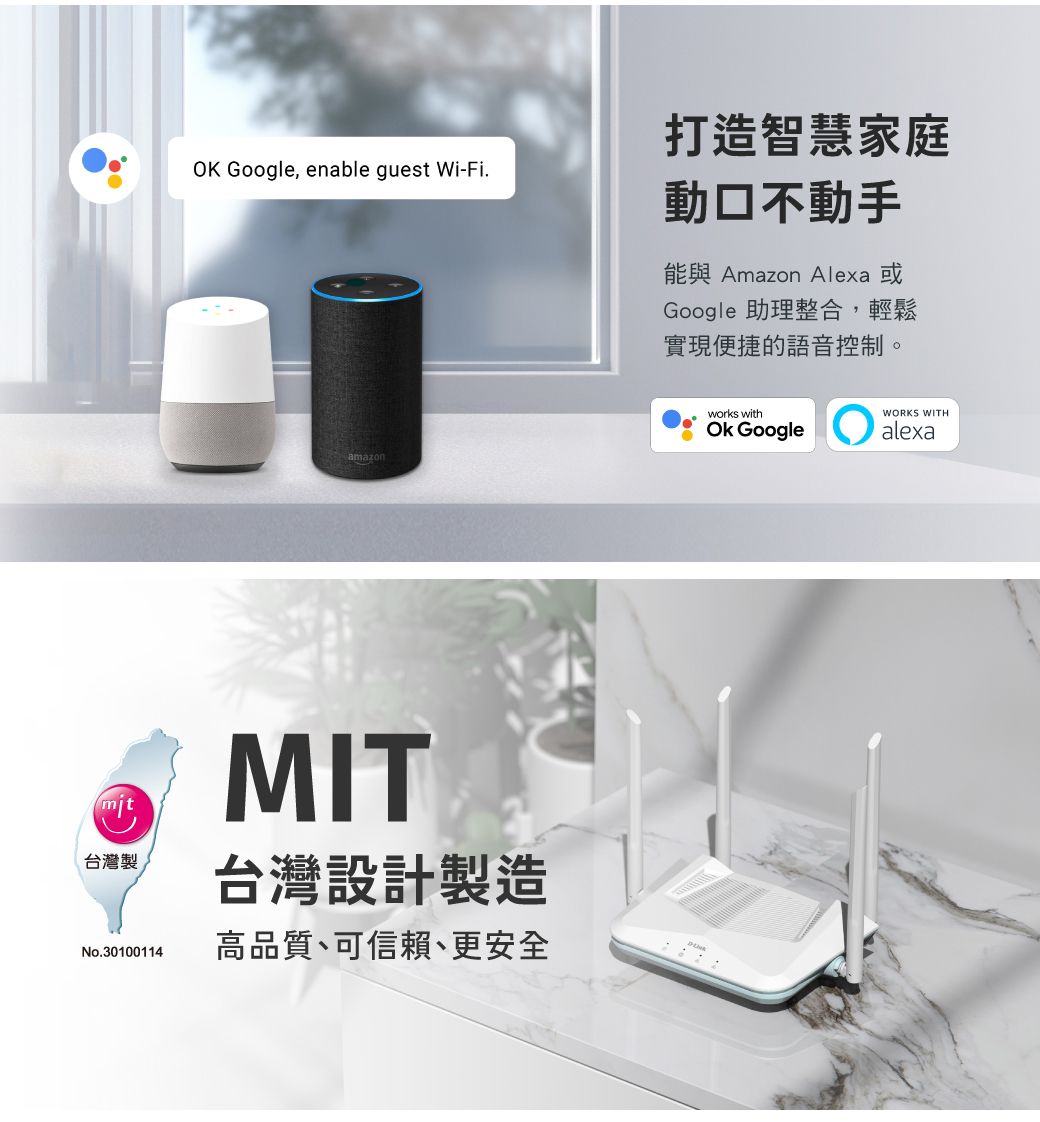打造智慧家庭OK Google, enable guest Wi-Fiamazonmit台灣製No.30100114MIT台灣設計製造高品質、可信賴、更安全動口不動手能與 Amazon Alexa 或Google 助理整合,輕鬆實現便捷的語音控制。works with GoogleWORKS WITHalexa