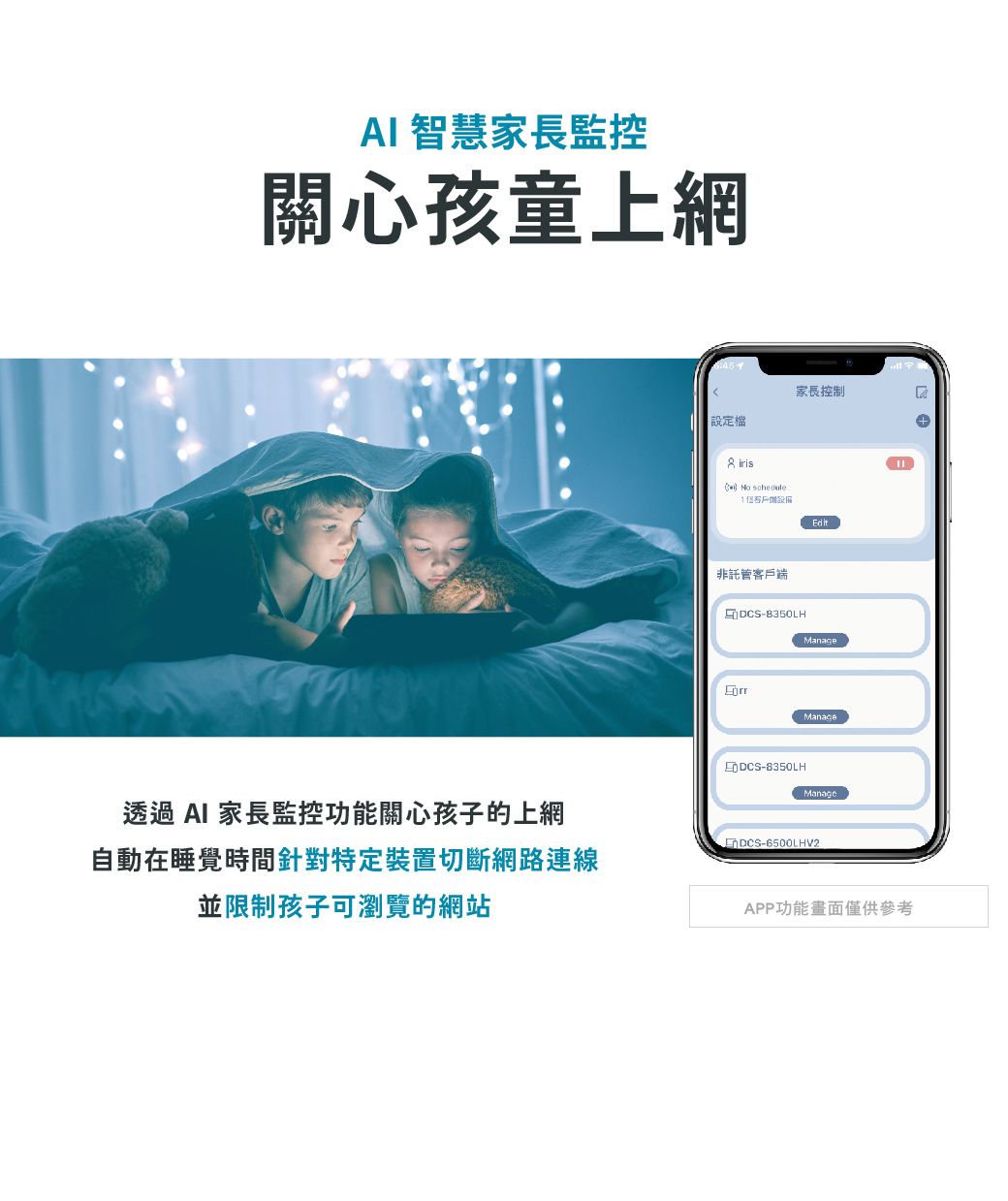 AI 智慧家長監控關心孩童上網透過 AI 家長監控功能關心孩子的上網設定檔家長控制iris  非託管客戶端DCS-B350LHEditManageDCS-8350LHManageDCS-6500LHV2自動在睡覺時間針對特定裝置切斷網路連線並限制孩子可瀏覽的網站APP功能畫面僅供參考