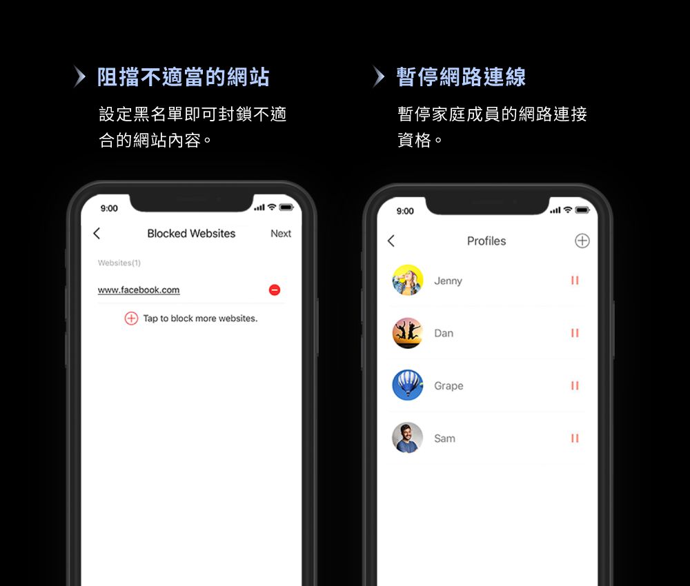 阻擋不適當的網站暫停網路連線設定黑名單即可封鎖不適合的網站內容。暫停家庭成員的網路連接資格。9:009:00Blocked WebsitesNextWebsites(1)www.facebook.comJenny Tap to block more websites.DanGrapeProfilesSam