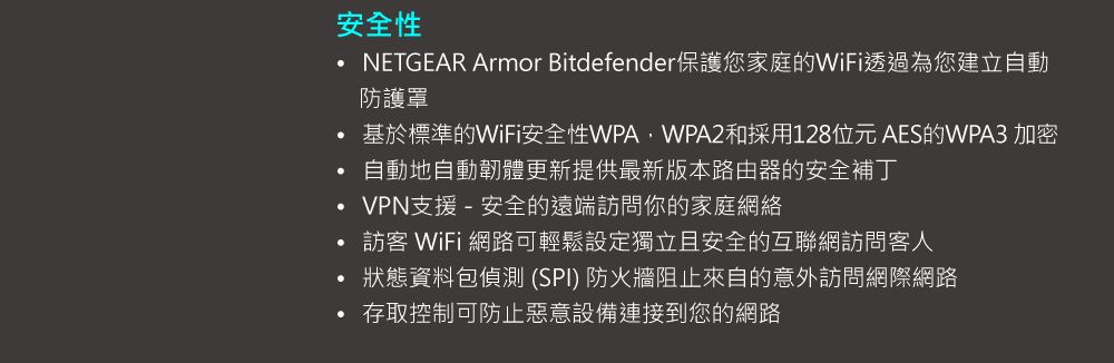 安全性 Armor Bitdefender保護您家庭的WiFi透過為您建立自動防護罩基於標準的WiFi安全性WPA2和採用128位元AES的WPA3 加密自動地自動韌體更新提供最新版本路由器的安全補丁VPN支援-安全的遠端訪問你的家庭網絡訪客 WiFi 網路可輕鬆設定獨立且安全的互聯網訪問客人狀態資料包偵測 (SPI) 防火牆阻止來自的意外訪問網際網路存取控制可防止惡意設備連接到您的網路