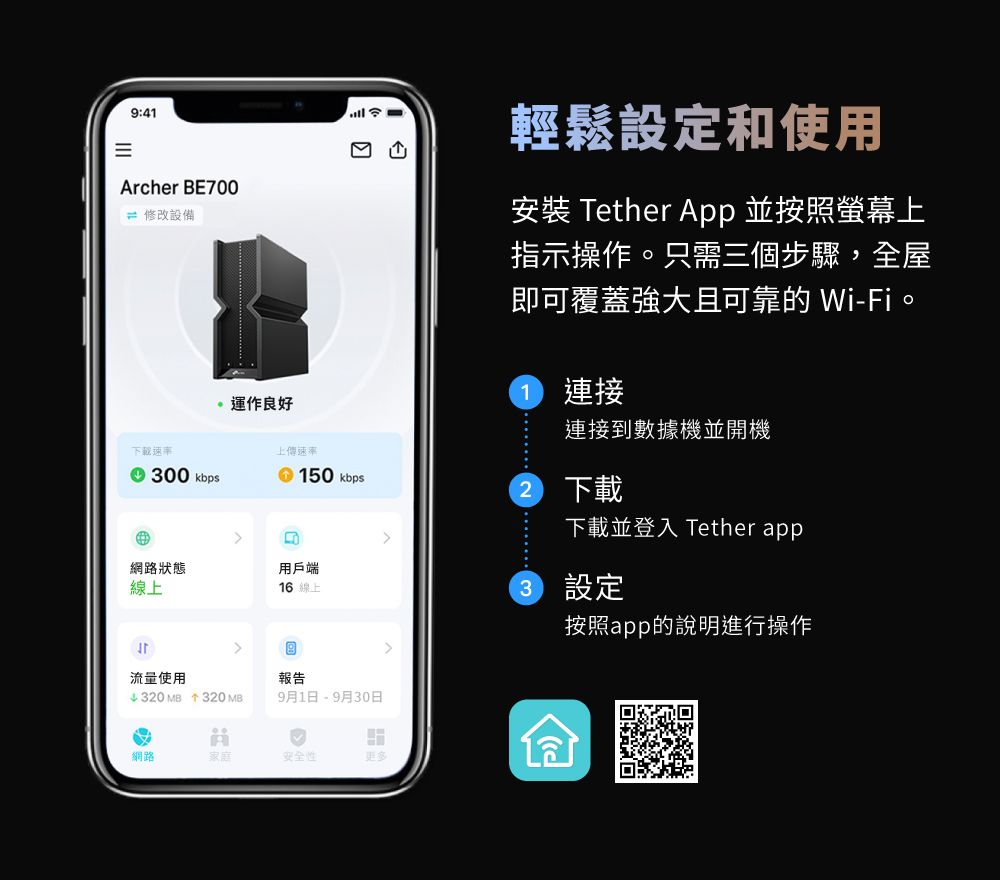 9:41Archer BE00 修改設備運作良好7輕鬆設定和使用安裝 Tether App 並按照螢幕上指示操作。只需三個步驟,全屋即可覆蓋強大且可靠的 Wi-Fi。連接連接到數據機並開機下載速率上傳速率 00 kbps 150 kbps 下載下載並登入 Tether app3網路狀態用戶端線上16 線上3設定按照app的說明進行操作流量使用↓320 MB 320 MB報告9月1日 - 9月30日網路家庭安全性更多