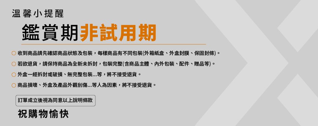 溫馨小提醒鑑賞期非試用期收到商品請先確認商品狀態及包裝,每樣商品有不同包裝(外箱紙盒、外盒封膜、保固封條)。若欲退貨,請保持商品為全新未拆封,包裝完整(含商品主體、包裝、配件、贈品等)。外盒一經拆封或破損、無完整包裝...等,將不接受退貨。商品損壞、外盒及產品外觀刮傷...等人為因素,將不接受退貨。訂單成立後視為同意以上說明條款祝購物愉快