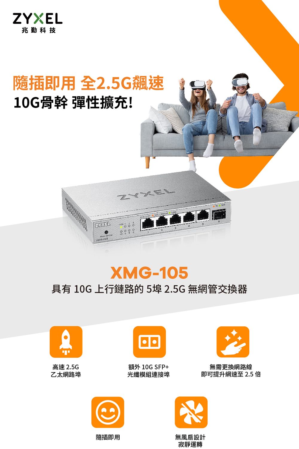 兆勤科技隨插即 全2.5G飆速10G骨幹 彈性擴充!ZYXEL-ZYXELXMG-105具有 10G 上行鏈路的52.5G無網管交換器息יוי高速 2.5G乙太網路埠額外10G SFP+光纖模組連接埠無需更換網路線即可提升網速至2.5隨插即用無風扇設計寂靜運轉